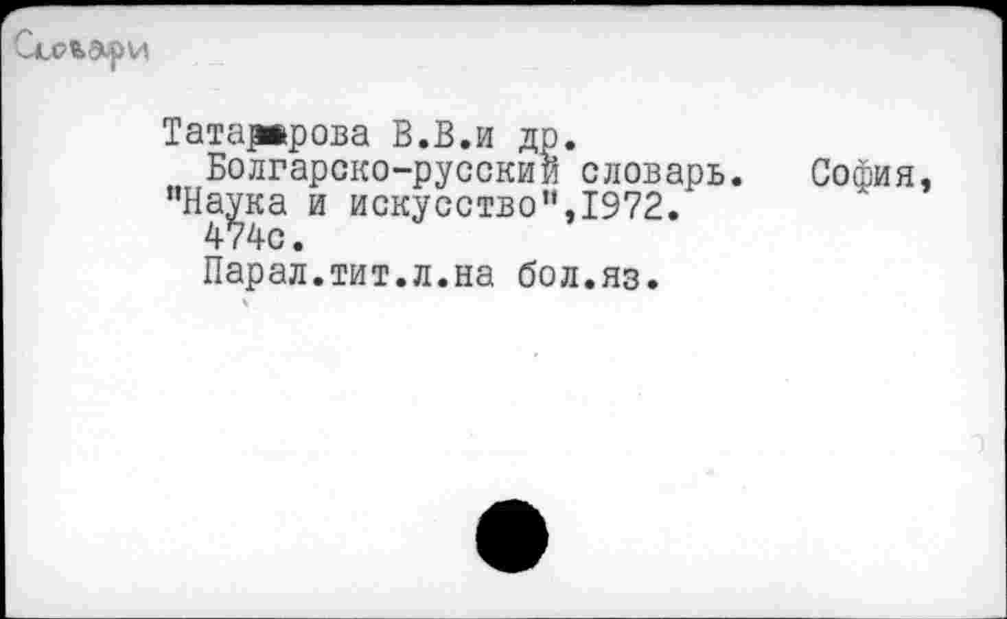 ﻿
Татарврова В.В.и др.
Болгарско-русский словарь "На^ка и искусство”,1972.
Парал.тит.л.на бол.яз.
София,
